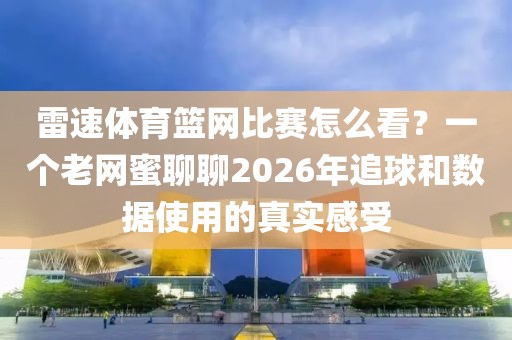 雷速体育篮网比赛怎么看?一个老网蜜聊聊2026年追球和数据使用的真实感受