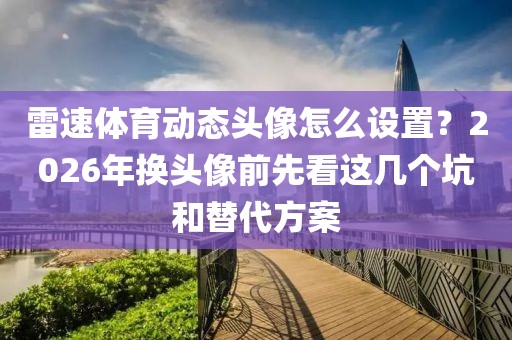 雷速体育动态头像怎么设置？2026年换头像前先看这几个坑和替代方案
