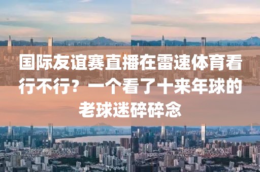 国际友谊赛直播在雷速体育看行不行？一个看了十来年球的老球迷碎碎念