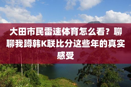 大田市民雷速体育怎么看？聊聊我蹲韩K联比分这些年的真实感受
