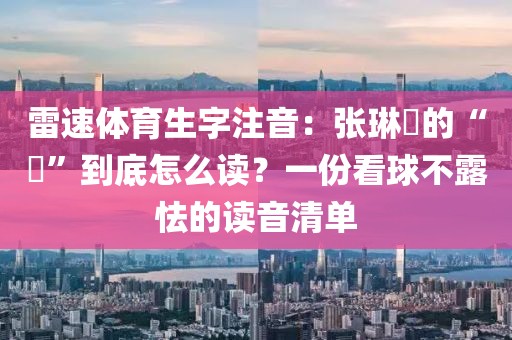 雷速体育生字注音：张琳芃的“芃”到底怎么读？一份看球不露怯的读音清单
