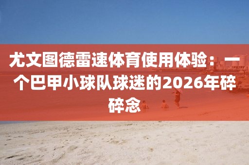 尤文图德雷速体育使用体验:一个巴甲小球队球迷的2026年碎碎念
