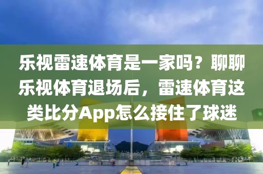 乐视雷速体育是一家吗？聊聊乐视体育退场后，雷速体育这类比分App怎么接住了球迷