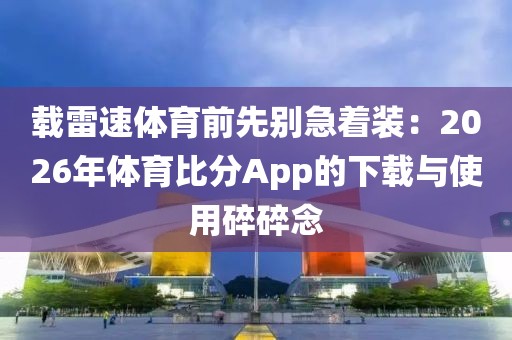 载雷速体育前先别急着装:2026年体育比分App的下载与使用碎碎念