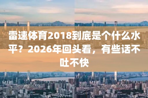 雷速体育2018到底是个什么水平?2026年回头看,有些话不吐不快