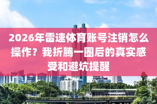 2026年雷速体育账号注销怎么操作?我折腾一圈后的真实感受和避坑提醒