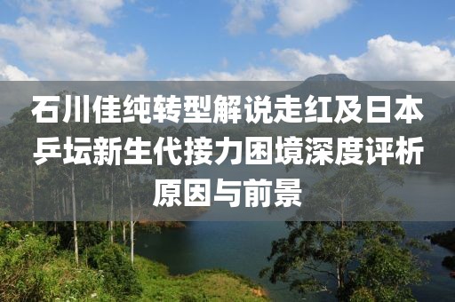 石川佳纯转型解说走红及日本乒坛新生代接力困境深度评析原因与前景