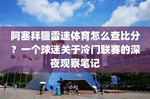 阿塞拜疆雷速体育怎么查比分？一个球迷关于冷门联赛的深夜观察笔记