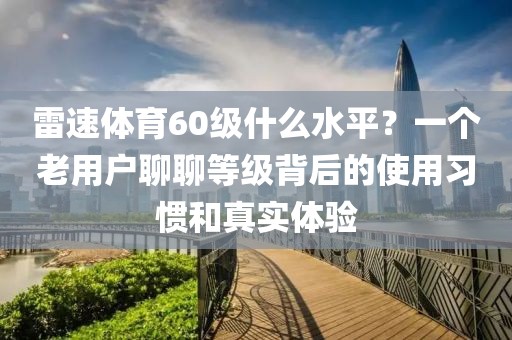 雷速体育60级什么水平?一个老用户聊聊等级背后的使用习惯和真实体验