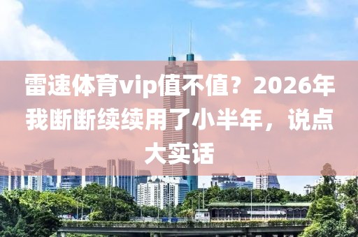 雷速体育vip值不值？2026年我断断续续用了小半年，说点大实话
