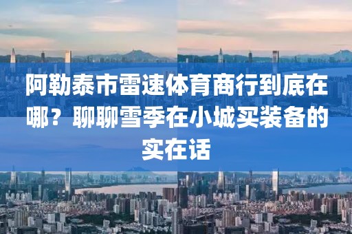 阿勒泰市雷速体育商行到底在哪？聊聊雪季在小城买装备的实在话